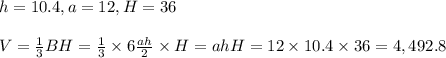 h=10.4,a=12,H=36&#10;\\&#10;\\V= \frac{1}{3}BH= \frac{1}{3}\times6 \frac{ah}{2} \times H=ahH=12\times10.4\times36=4,492.8