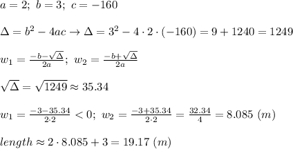 a=2;\ b=3;\ c=-160\\\\\Delta=b^2-4ac\to\Delta=3^2-4\cdot2\cdot(-160)=9+1240=1249\\\\w_1=\frac{-b-\sqrt\Delta}{2a};\ w_2=\frac{-b+\sqrt\Delta}{2a}\\\\\sqrt\Delta=\sqrt{1249}\approx35.34\\\\w_1=\frac{-3-35.34}{2\cdot2} < 0;\ w_2=\frac{-3+35.34}{2\cdot2}=\frac{32.34}{4}=8.085\ (m)\\\\length\approx2\cdot8.085+3=19.17\ (m)
