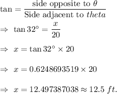 \tan\thetha=\dfrac{\text{side opposite to }\theta}{\text{Side adjacent to }theta}\\\\\Rightarrow\ \tan32^{\circ}=\dfrac{x}{20}\\\\\Rightarrow\ x=\tan32^{\circ}\times20\\\\\Rightarrow\ x=0.6248693519\times20\\\\\Rightarrow\ x=12.497387038\approx12.5\ ft.