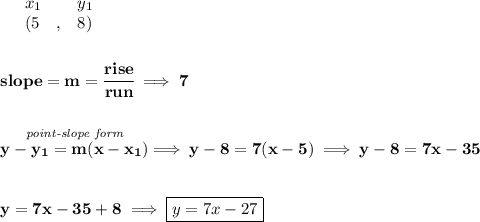 \bf \begin{array}{lllll}&#10;&x_1&y_1\\&#10;%   (a,b)&#10;&({{ 5}}\quad ,&{{ 8}})&#10;\end{array}&#10;\\\\\\&#10;% slope  = m&#10;slope = {{ m}}= \cfrac{rise}{run} \implies 7&#10;\\\\\\&#10;% point-slope intercept&#10;\stackrel{\textit{point-slope form}}{y-{{ y_1}}={{ m}}(x-{{ x_1}})}\implies y-8=7(x-5)\implies y-8=7x-35&#10;\\\\\\&#10;y=7x-35+8\implies \boxed{y=7x-27}