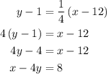 \begin{aligned}y - 1&=\frac{1}{4}\left({x - 12}\right)\\4\left({y - 1}\right)&=x - 12\\4y - 4&=x - 12\\x - 4y&=8\\\end{aligned}