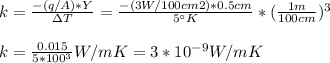 k=\frac{-(q/A)*Y}{\Delta T} = \frac{-(3 W/100 cm2)*0.5cm}{5 ^\circ K}*(\frac{1m}{100cm} )^{3} \\\\k=\frac{0.015}{5*100^{3} }W/mK= 3*10^{-9}W/mK
