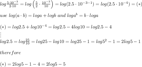 log\frac{5\cdot10^{-3}}{2\cdot10}}=log\left(\frac{5}{2}\cdot\frac{10^{-3}}{10}\right)=log(2.5\cdot10^{-3-1}})=log(2.5\cdot10^{-4})=(*)\\\\use\ log(a\cdot b)=loga+logb\ and\ loga^b=b\cdot loga\\\\(*)=log2.5+log10^{-4}=log2.5-4log10=log2.5-4\\\vdots\\log2.5=log\frac{25}{10}=log25-log10=log25-1=log5^2-1=2log5-1\\\\therefore\\\\(*)=2log5-1-4=2log5-5