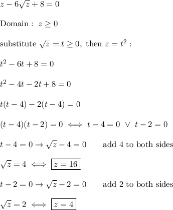 z-6\sqrt{z}+8=0\\\\\text{Domain}:\ z\geq0\\\\\text{substitute}\ \sqrt{z}=t\geq0,\ \text{then}\ z=t^2:\\\\t^2-6t+8=0\\\\t^2-4t-2t+8=0\\\\t(t-4)-2(t-4)=0\\\\(t-4)(t-2)=0\iff t-4=0\ \vee\ t-2=0\\\\t-4=0\to\sqrt{z}-4=0\qquad\text{add 4 to both sides}\\\\\sqrt{z}=4\iff\boxed{z=16}\\\\t-2=0\to\sqrt{z}-2=0\qquad\text{add 2 to both sides}\\\\\sqrt{z}=2\iff \boxed{z=4}