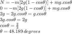 N=-m[2g(1-cos\theta)]+mg.cos\theta\\0=-m[2g(1-cos\theta)]+mg.cos\theta\\2g-2g.cos\theta=g.cos\theta\\3g.cos\theta=2g\\cos\theta=\frac{2}{3}\\\theta=48.189\,degrees