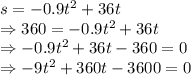 s=-0.9t^2+36t\\\Rightarrow 360=-0.9t^2+36t\\\Rightarrow -0.9t^2+36t-360=0\\\Rightarrow -9t^2+360t-3600=0