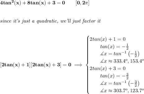 \bf 4tan^2(x)+8tan(x)+3=0\qquad [0,2\pi ]&#10;\\\\\\&#10;\textit{since it's just a quadratic, we'll just factor it}&#10;\\\\\\\&#10;[2tan(x)+1][2tan(x)+3]=0\implies &#10;\begin{cases}&#10;2tan(x)+1=0\\&#10;\qquad tan(x)=-\frac{1}{2}\\&#10;\qquad \measuredangle x=tan^{-1}\left( -\frac{1}{2} \right)\\&#10;\qquad \measuredangle  x\approx 333.4^o, 153.4^o\\&#10;2tan(x)+3=0\\&#10;\qquad tan(x)=-\frac{3}{2}\\&#10;\qquad \measuredangle x=tan^{-1}\left(-\frac{3}{2}  \right)\\&#10;\qquad \measuredangle x\approx303.7^o, 123.7^o&#10;\end{cases}