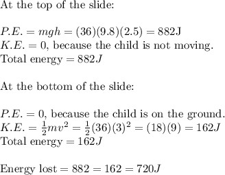 \text{At the top of the slide:} \\\\ P.E. = mgh = (36)(9.8)(2.5) = 882 \text{J} \\ K.E. = 0 \text{, because the child is not moving.} \\ \text{Total energy} = 882J \\\\ \text{At the bottom of the slide:} \\\\ P.E. = 0  \text{, because the child is on the ground.} \\ K.E. = \frac{1}{2}mv^2 = \frac{1}{2}(36)(3)^2 = (18)(9) = 162J \\ \text{Total energy} = 162J \\\\ \text{Energy lost} = 882 = 162 = 720J