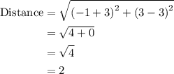 \begin{aligned}{\text{Distance}}&= \sqrt {{{\left( { - 1 + 3} \right)}^2} + {{\left( {3 - 3} \right)}^2}}\\&= \sqrt {4 + 0}\\&= \sqrt4\\&= 2\\\end{aligned}