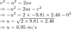 v^2-u^2=2as\\\Rightarrow -u^2=2as-v^2\\\Rightarrow -u^2=2\times -9.81\times 2.46-0^2\\\Rightarrow u=\sqrt{2\times 9.81\times 2.46}\\\Rightarrow u=6.95\ m/s