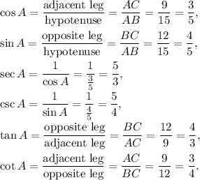 \cos A=\dfrac{\text{adjacent leg}}{\text{hypotenuse}}=\dfrac{AC}{AB}=\dfrac{9}{15}=\dfrac{3}{5},\\ \\\sin A=\dfrac{\text{opposite leg}}{\text{hypotenuse}}=\dfrac{BC}{AB}=\dfrac{12}{15}=\dfrac{4}{5},\\ \\\sec A=\dfrac{1}{\cos A}=\dfrac{1}{\frac{3}{5}}=\dfrac{5}{3},\\ \\\csc A=\dfrac{1}{\sin A}=\dfrac{1}{\frac{4}{5}}=\dfrac{5}{4},\\ \\\tan A=\dfrac{\text{opposite leg}}{\text{adjacent leg}}=\dfrac{BC}{AC}=\dfrac{12}{9}=\dfrac{4}{3},\\ \\\cot A=\dfrac{\text{adjacent leg}}{\text{opposite leg}}=\dfrac{AC}{BC}=\dfrac{9}{12}=\dfrac{3}{4}.\\ \\