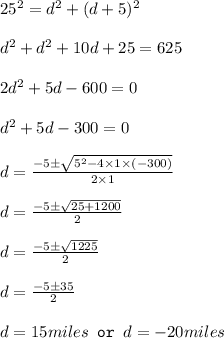 25^2=d^2+(d+5)^2\\\\d^2+d^2+10d+25=625\\\\2d^2+5d-600=0\\\\d^2+5d-300=0\\\\d=\frac{-5\pm \sqrt{5^2-4\times 1\times (-300)}}{2\times 1}\\\\d=\frac{-5\pm \sqrt{25+1200}}{2}\\\\d=\frac{-5\pm \sqrt{1225}}{2}\\\\d=\frac{-5\pm 35}{2}\\\\d=15miles\texttt{ or }d=-20miles