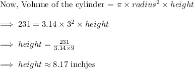 \text{Now, Volume of the cylinder = }\pi\times radius^2\times height\\\\\implies 231=3.14\times 3^2\times height\\\\\implies height=\frac{231}{3.14\times 9}\\\\\implies height\approx 8.17\text{ inchjes}