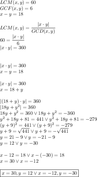 LCM(x,y)=60\\&#10;GCF(x,y)=6\\&#10;x-y=18\\\\&#10;LCM(x,y)=\dfrac{|x\cdot y|}{GCD(x,y)}\\&#10;60=\dfrac{|x\cdot y|}{6}\\&#10;|x\cdot y|=360\\\\\\&#10;|x\cdot y|=360\\&#10;x-y=18\\\\&#10;|x\cdot y|=360\\&#10;x=18+y\\\\&#10;|(18+y)\cdot y|=360\\&#10;|18y+y^2|=360\\&#10;18y+y^2=360 \vee 18y+y^2=-360\\&#10;y^2+18y+81=441 \vee y^2+18y+81=-279\\&#10;(y+9)^2=441 \vee (y+9)^2=-279\\&#10;y+9=\sqrt{441} \vee y+9=-\sqrt{441}\\&#10;y=21-9 \vee y=-21-9\\&#10;y=12 \vee y=-30\\\\&#10;x-12=18 \vee x-(-30)=18\\&#10;x=30 \vee x=-12\\\\&#10;\boxed{x=30, y=12 \vee x=-12, y=-30}