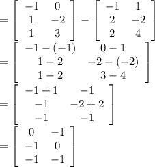 =\left[\begin{array}{cc}-1&0\\1&-2\\1&3\end{array}\right]-\left[\begin{array}{cc}-1&1\\2&-2\\2&4\end{array}\right] \\=\left[\begin{array}{cc}-1-(-1)&0-1\\1-2&-2-(-2)\\1-2&3-4\end{array}\right]\\=\left[\begin{array}{cc}-1+1&-1\\-1&-2+2\\-1&-1\end{array}\right]\\=\left[\begin{array}{cc}0&-1\\-1&0\\-1&-1\end{array}\right]