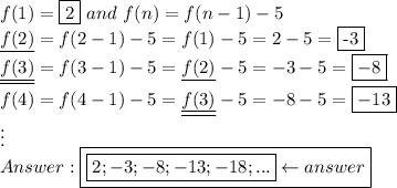 f(1)=\fbox2\ and\ f(n)=f(n-1)-5\\\underline{f(2)}=f(2-1)-5=f(1)-5=2-5=\fbox{-3}\\\underline{\underline{f(3)}}=f(3-1)-5=\underline{f(2)}-5=-3-5=\boxed{-8}\\f(4)=f(4-1)-5=\underline{\underline{f(3)}}-5=-8-5=\boxed{-13}\\\vdots\\\boxed{\boxed{2;-3;-8;-13;-18;...}\leftarrow answer}