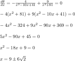 \frac{d\theta}{dx} = -\frac{4}{x^2-10x+41} + \frac{9}{x^2+81} =0 \\  \\ -4(x^2+81)+9(x^2-10x+41)=0 \\  \\ -4x^2-324+9x^2-90x+369=0 \\  \\ 5x^2-90x+45=0 \\  \\ x^2-18x+9=0 \\  \\ x=9\pm6 \sqrt{2}