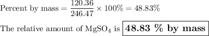 \text{Percent by mass} = \dfrac{\text{120.36}}{\text{246.47}} \times 100 \% = 48.83 \%\\\\\text{The relative amount of MgSO$_{4}$ is }\large \boxed{\textbf{48.83 \% by mass}}