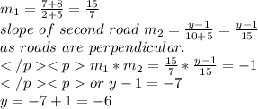 m_{1} =\frac{7+8}{2+5} =\frac{15}{7} \\slope~of~second~road~m_{2}=\frac{y-1}{10+5} =\frac{y-1}{15} \\as~roads~are~perpendicular.\\m_{1}*m_{2}=\frac{15}{7} *\frac{y-1}{15} =-1\\or~y-1=-7\\y=-7+1=-6