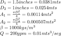 D_{1}=1.5 inches=0.0381 mts\\D_{2}=1 inches=0.0254 mts\\A_{1}=\frac{\pi D_{1}^{2} }{4}=0.00114mts^{2}\\A_{2}=\frac{\pi D_{2}^{2} }{4}=0.000507mts^{2}\\\beta=1000 kgs/m^{3}\\Q=200gpm=0.01mts^{3}/seg