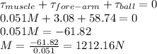 \tau_{muscle} + \tau_{fore-arm} + \tau_{ball} =0\\0.051M + 3.08 + 58.74 = 0\\0.051M = -61.82\\M = \frac{-61.82}{0.051} = 1212.16 N