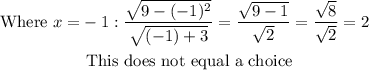 \begin{aligned} \text { Where } x = & - 1 : \frac { \sqrt { 9 - ( - 1 ) ^ { 2 } } } { \sqrt { ( - 1 ) + 3 } } = \frac { \sqrt { 9 - 1 } } { \sqrt { 2 } } = \frac { \sqrt { 8 } } { \sqrt { 2 } } = 2 \\ & \text { This does not equal a choice } \end{aligned}