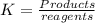 K=\frac{Products}{reagents}