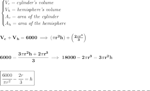 \bf \begin{cases}&#10;V_c=\textit{cylinder's volume}\\&#10;V_h=\textit{hemisphere's volume}\\&#10;A_c=\textit{area of the cylinder}\\&#10;A_h=\textit{area of the hemisphere}&#10;\end{cases}&#10;\\\\\\&#10;V_c+V_h=6000\implies (\pi r^2h)+\left( \frac{2\pi r^3}{3} \right)&#10;\\\\\\&#10;6000=\cfrac{3\pi r^2h+2\pi r^3}{3}\implies 18000-2\pi r^3=3\pi r^2h&#10;\\\\\\&#10;\boxed{\cfrac{6000}{\pi r^2}-\cfrac{2r}{3}=h}&#10;\\\\&#10;-------------------------------\\\\