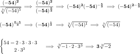 \bf \cfrac{(-54)^2}{\sqrt[3]{(-54)^5}}\implies \cfrac{(-54)^2}{(-54)^{\frac{5}{3}}}\implies (-54)^2(-54)^{-\frac{5}{3}}\implies (-54)^{2-\frac{5}{3}}&#10;\\\\\\&#10;(-54)^{\frac{6-5}{3}}\implies (-54)^{\frac{1}{3}}\implies \sqrt[3]{(-54)^1}\implies \sqrt[3]{(-54)}&#10;\\\\\\&#10;\begin{cases}&#10;54=2\cdot 3\cdot 3\cdot 3\\&#10;\qquad 2\cdot 3^3&#10;\end{cases}\implies \sqrt[3]{-1\cdot 2\cdot 3^3 }\implies 3\sqrt[3]{-2}