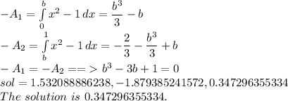 -A_1= \int\limits^b_0 {x^2-1} \, dx = \dfrac{b^3}{3} -b\\&#10;-A_2= \int\limits^1_b {x^2-1} \, dx =- \dfrac{2}{3} - \dfrac{b^3}{3}+b\\&#10;-A_1=-A_2==\textgreater\ b^3-3b+1=0\\&#10;sol={1.532088886238 ,  -1.879385241572 , 0.347296355334 }\\&#10;The\  solution\  is\ 0.347296355334 .