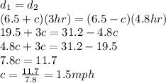d_{1}=d_{2} \\(6.5 + c)(3hr)=(6.5 - c)(4.8hr)\\19.5 + 3c = 31.2-4.8c\\4.8c + 3c=31.2-19.5\\7.8c=11.7\\c=\frac{11.7}{7.8}=1.5mph