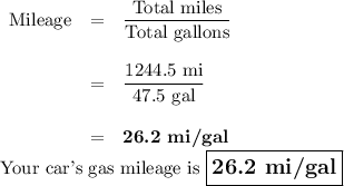 \begin{array}{rcl}\text{Mileage} & = & \dfrac{\text{Total miles}}{\text{Total gallons}}\\\\& = & \dfrac{\text{1244.5 mi}}{\text{47.5 gal}}\\\\& = & \textbf{26.2 mi/gal}\\\end{array}\\\text{Your car's gas mileage is $\large \boxed{\textbf{26.2 mi/gal}}$}