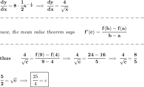 \bf \cfrac{dy}{dx}=8\cdot \cfrac{1}{2}x^{-\frac{1}{2}}\implies \cfrac{dy}{dx}=\cfrac{4}{\sqrt{x}}\\\\&#10;-----------------------------\\\\&#10;\textit{now, the mean value theorem says}\qquad f'(c)=\cfrac{f(b)-f(a)}{b-a}\\\\&#10;-----------------------------\\\\&#10;thus\qquad \cfrac{4}{\sqrt{c}}=\cfrac{f(9)-f(4)}{9-4}\implies \cfrac{4}{\sqrt{c}}=\cfrac{24-16}{5}\implies \cfrac{4}{\sqrt{c}}=\cfrac{8}{5}&#10;\\\\\\&#10;\cfrac{5}{2}=\sqrt{c}\implies \boxed{\cfrac{25}{4}=c}