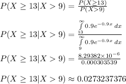P(X\geq 13 | X9)=\frac{P(X\geq 13)}{P(X9)} \\\\P(X\geq 13 | X9)=\frac{\int\limits^{\infty}_{13} {0.9e^{-0.9x}} \, dx}{\int\limits^{\infty}_{9} {0.9e^{-0.9x}} \, dx}\\ \\P(X\geq 13 | X9)=\frac{8.29382\times10^{-6}}{0.000303539} \\\\P(X\geq 13 | X9)\approx 0.0273237376
