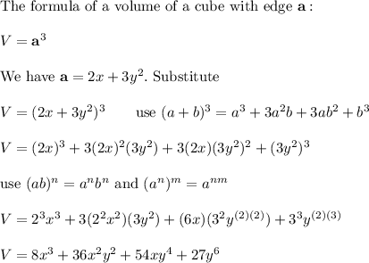 \text{The formula of a volume of a cube with edge}\ \bold{a}:\\\\V=\bold{a}^3\\\\\text{We have}\ \bold{a}=2x+3y^2.\ \text{Substitute}\\\\V=(2x+3y^2)^3\qquad\text{use}\ (a+b)^3=a^3+3a^2b+3ab^2+b^3\\\\V=(2x)^3+3(2x)^2(3y^2)+3(2x)(3y^2)^2+(3y^2)^3\\\\\text{use}\ (ab)^n=a^nb^n\ \text{and}\ (a^n)^m=a^{nm}\\\\V=2^3x^3+3(2^2x^2)(3y^2)+(6x)(3^2y^{(2)(2)})+3^3y^{(2)(3)}\\\\V=8x^3+36x^2y^2+54xy^4+27y^6