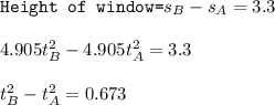 \texttt{Height of window=}s_B-s_A=3.3\\\\4.905t_B^2-4.905t_A^2=3.3\\\\t_B^2-t_A^2=0.673