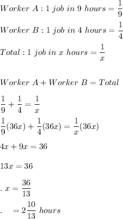 Worker\ A: 1\ job\ in\ 9\ hours=\dfrac{1}{9}\\\\Worker\ B: 1\ job\ in\ 4\ hours=\dfrac{1}{4}\\\\Total: 1\ job\ in\ x\ hours=\dfrac{1}{x}\\\\\\Worker\ A+Worker\ B = Total\\\\\dfrac{1}{9}+\dfrac{1}{4}=\dfrac{1}{x}\\\\\dfrac{1}{9}(36x)+\dfrac{1}{4}(36x)=\dfrac{1}{x}(36x)\\\\4x + 9x = 36\\\\13x = 36\\\\.\ x=\dfrac{36}{13}\\\\.\quad =2\dfrac{10}{13}\ hours