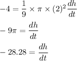 -4=\dfrac{1}{9}\times \pi\times (2)^2\dfrac{dh}{dt}\\\\-9\pi =\dfrac{dh}{dt}\\\\-28.28=\dfrac{dh}{dt}