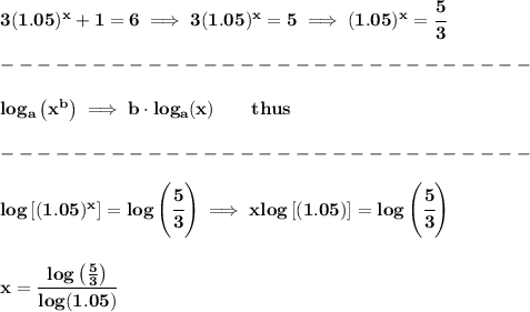 \bf 3(1.05)^x+1=6\implies 3(1.05)^x=5\implies (1.05)^x=\cfrac{5}{3}\\\\&#10;-----------------------------\\\\&#10;log_{{  a}}\left( x^{{  b}} \right)\implies {{  b}}\cdot  log_{{  a}}(x)\qquad thus\\\\&#10;-----------------------------\\\\&#10;log\left[  (1.05)^x \right]=log\left( \cfrac{5}{3} \right)\implies xlog\left[  (1.05) \right]=log\left( \cfrac{5}{3} \right)&#10;\\\\\\&#10;x=\cfrac{log\left( \frac{5}{3} \right)}{log(1.05)}