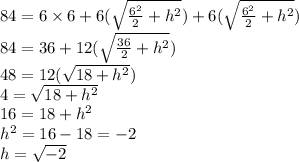 84=6&#10; \times 6 + 6( \sqrt{ \frac{6^2}{2} +h^2}) +6( \sqrt{ \frac{6^2}{2}&#10; +h^2}) \\ 84=36+12( \sqrt{ \frac{36}{2} +h^2}) \\ 48=12( \sqrt{ 18&#10; +h^2}) \\ 4= \sqrt{18 +h^2} \\ 16=18 +h^2 \\ h^2=16-18=-2 \\ h= &#10;\sqrt{-2}