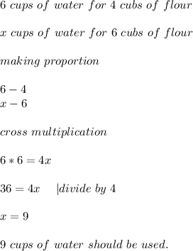 6\ cups\ of\ water\ for\ 4\ cubs\ of \ flour\\\\&#10;x\ cups\ of\ water\ for\ 6\ cubs\ of \ flour\\\\making\ proportion\\\\&#10;6-4\\x-6\\\\cross\ multiplication\\\\&#10;6*6=4x\\\\&#10;36=4x\ \ \ \ | divide\ by\ 4\\\\&#10;x=9\\\\&#10;9\ cups\ of\ water\ should\ be\ used.