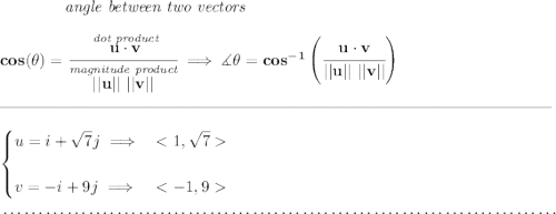 \bf ~~~~~~~~~~~~\textit{angle between two vectors } \\\\ cos(\theta)=\cfrac{\stackrel{\textit{dot product}}{u \cdot v}}{\stackrel{\textit{magnitude product}}{||u||~||v||}} \implies \measuredangle \theta = cos^{-1}\left(\cfrac{u \cdot v}{||u||~||v||}\right) \\\\[-0.35em] \rule{34em}{0.25pt}\\\\ \begin{cases} u=i+\sqrt{7}j\implies &\\\\ v=-i+9j\implies & \end{cases} \\\\[-0.35em] ~\dotfill