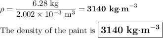 \rho = \dfrac{\text{6.28 kg}}{2.002 \times 10^{-3}\text{ m}^{3}} = \textbf{3140 kg$\cdot$m}^{-3}\\\\\text{The density of the paint is $\large \boxed{\textbf{3140 kg$\cdot$m}^{\mathbf{-3}}}$}