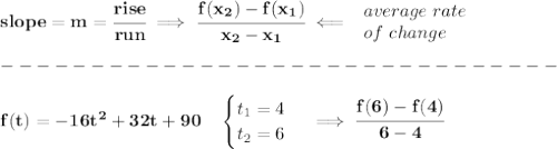 \bf slope = {{ m}}= \cfrac{rise}{run} \implies &#10;\cfrac{{{ f(x_2)}}-{{ f(x_1)}}}{{{ x_2}}-{{ x_1}}}\impliedby &#10;\begin{array}{llll}&#10;average\ rate\\&#10;of\ change&#10;\end{array}\\\\&#10;-------------------------------\\\\&#10;f(t) = -16t^2 +32t+90\quad &#10;\begin{cases}&#10;t_1=4\\&#10;t_2=6&#10;\end{cases}\implies \cfrac{f(6)-f(4)}{6-4}