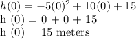 h (0) = - 5 (0) ^ 2 + 10 (0) +15&#10;&#10;h (0) = 0 + 0 + 15&#10;&#10;h (0) = 15 meters