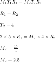 M_{1}T_{1}R_{1}=M_{2}T_{2}R_{2}\\\\R_{1}=R_{2}\\\\T_{2}=4\\\\2 \times 5 \times R_{1}=M_{2}\times 4\times R_{2}\\\\M_{2}=\frac{10}{4}\\\\M_{2}=2.5