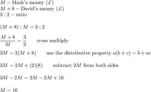 M-\text{Mark's money}\ (\£)\\M+8-\text{David's money}\ (\£)\\3:2-\text{ratio}\\\\(M+8):M=3:2\\\\\dfrac{M+8}{M}=\dfrac{3}{2}\qquad\text{cross multiply}\\\\3M=2(M+8)\qquad\text{use the distributive property}\ a(b+c)=b+ac\\\\3M=2M+(2)(8)\qquad\text{subtract}\ 2M\ \text{from both sides}\\\\3M-2M=2M-2M+16\\\\M=16