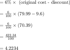 \begin{array}{l}{=6 \% \times \text { (original cost - discount) }} \\\\ {=\frac{6}{100} \times(79.99-9.6)} \\\\ {=\frac{6}{100} \times(70.39)} \\\\ {=\frac{422.34}{100}} \\\\ {=4.2234}\end{array}