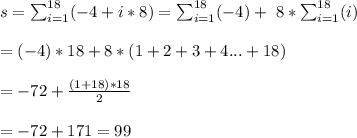 s=\sum_{i=1}^{18} (-4+i*8)=\sum_{i=1}^{18} (-4)+\ 8*\sum_{i=1}^{18}(i)\\\\=(-4)*18+8*(1+2+3+4...+18)\\\\=-72+\frac{(1+18)*18}{2}\\\\=-72+171=99