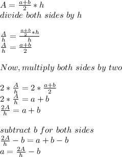 A=\frac{a+b}{2} *h\\divide\ both\ sides\ by\ h\\\\\frac{A}{h}= \frac{\frac{a+b}{2} *h}{h} \\\frac{A}{h}=\frac{a+b}{2}\\\\Now, multiply\ both\ sides\ by\ two\\\\ 2*\frac{A}{h}=2*\frac{a+b}{2}\\2*\frac{A}{h}=a+b\\\frac{2A}{h}=a+b\\\\subtract\ b\ for\ both\ sides\\\frac{2A}{h}-b=a+b-b\\a=\frac{2A}{h}-b